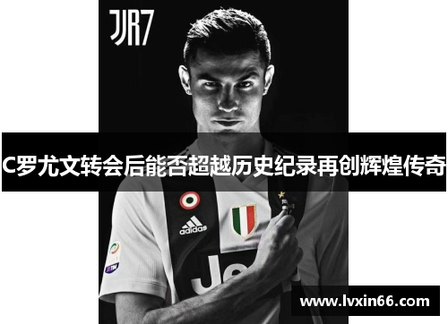 C罗尤文转会后能否超越历史纪录再创辉煌传奇