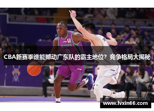 CBA新赛季谁能撼动广东队的霸主地位？竞争格局大揭秘