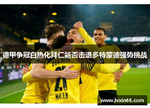 德甲争冠白热化拜仁能否击退多特蒙德强势挑战