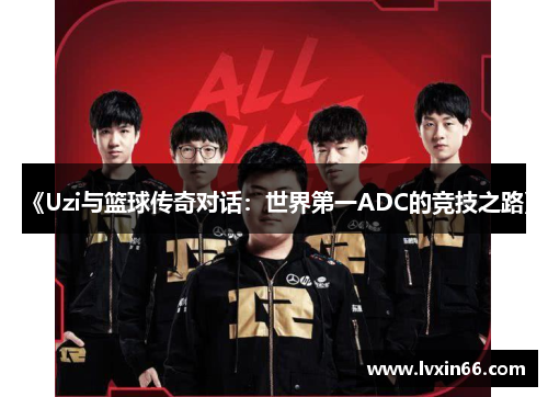 《Uzi与篮球传奇对话：世界第一ADC的竞技之路》