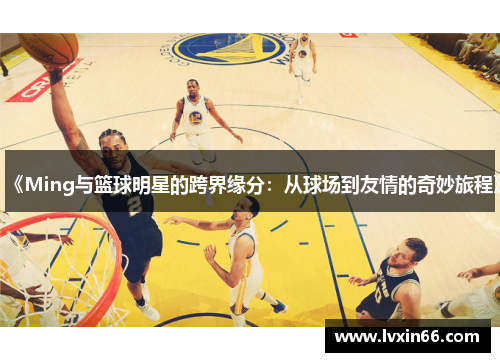 《Ming与篮球明星的跨界缘分：从球场到友情的奇妙旅程》