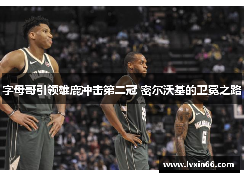 字母哥引领雄鹿冲击第二冠 密尔沃基的卫冕之路