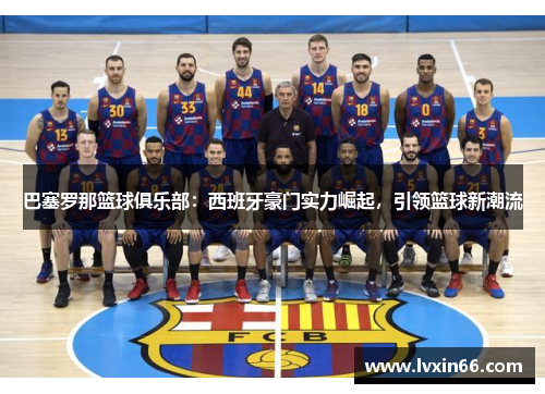 巴塞罗那篮球俱乐部：西班牙豪门实力崛起，引领篮球新潮流
