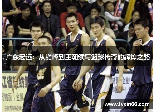 广东宏远：从巅峰到王朝续写篮球传奇的辉煌之路
