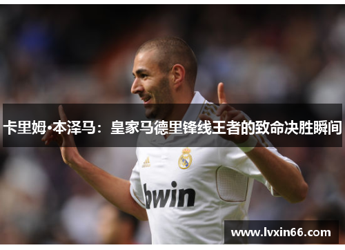 卡里姆·本泽马：皇家马德里锋线王者的致命决胜瞬间