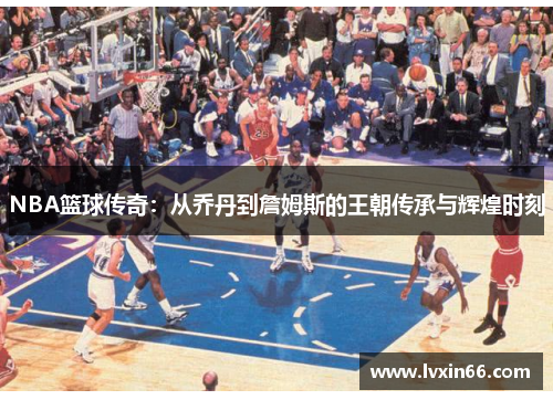NBA篮球传奇：从乔丹到詹姆斯的王朝传承与辉煌时刻