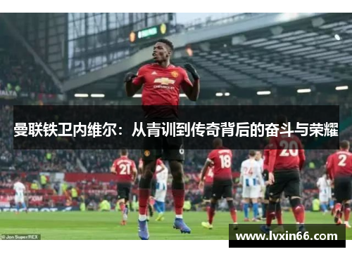 曼联铁卫内维尔：从青训到传奇背后的奋斗与荣耀